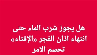 هل يجوز شرب الماء حتى انتهاء اذان الفجر «الإفتاء» تحسم الامر